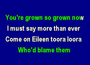 You're grown so grown now

I must say more than ever

Come on Eileen toora loora
Who'd blame them