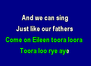 And we can sing
Just like our fathers
Come on Eileen toora loora

Toora loo rye aye