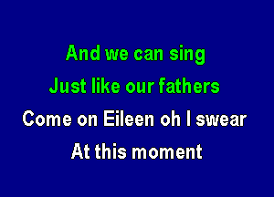 And we can sing

Just like our fathers
Come on Eileen oh I swear
At this moment