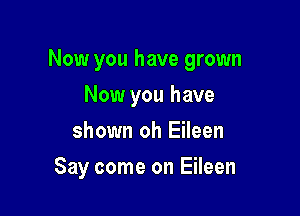 Now you have grown

Now you have
shown oh Eileen
Say come on Eileen