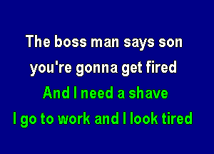 The boss man says son
you're gonna get fired
And I need a shave

I go to work and I look tired