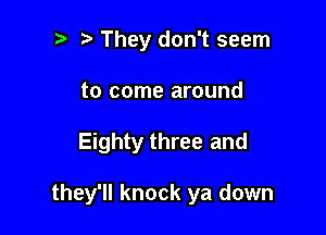 t. They don't seem
to come around

Eighty three and

they'll knock ya down