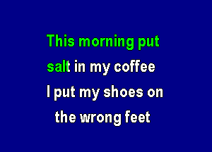 This morning put
salt in my coffee
lput my shoes on

the wrong feet