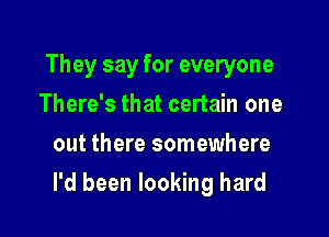 They say for everyone
There's that certain one
out there somewhere

I'd been looking hard