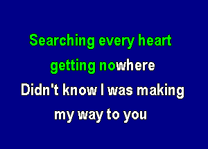Searching every heart
getting nowhere

Didn't know I was making

my way to you