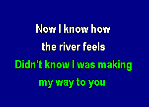 Now I know how
the river feels

Didn't know I was making

my way to you