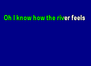 Oh I know how the river feels