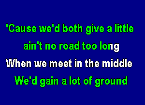 'Cause we'd both give a little
ain't no road too long
When we meet in the middle
We'd gain a lot of ground