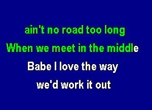 ain't no road too long
When we meet in the middle

Babe I love the way

we'd work it out