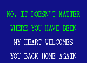 N0, IT DOESIWT MATTER
WHERE YOU HAVE BEEN
MY HEART WELCOMES
YOU BACK HOME AGAIN