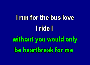 lrun forthe bus love
lridel

without you would only

be heartbreak for me