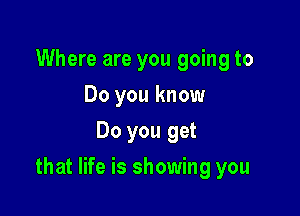 Where are you going to
Do you know
Do you get

that life is showing you