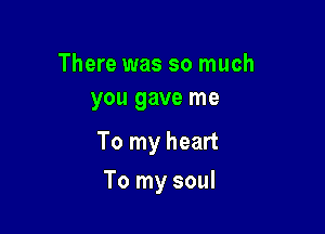 There was so much
you gave me

To my heart

To my soul