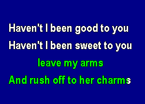 Haven't I been good to you

Haven't I been sweet to you
leave my arms
And rush off to her charms