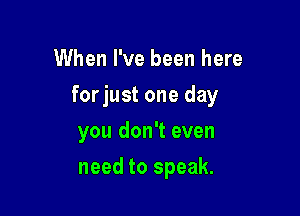 When I've been here

forjust one day

you don't even
need to speak.