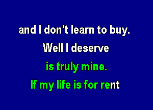 and I don't learn to buy.

Well I deserve
is truly mine.
If my life is for rent
