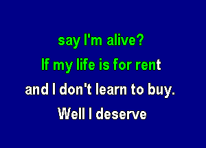 say I'm alive?
If my life is for rent

and I don't learn to buy.

Well I deserve