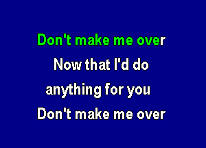 Don't make me over
Now that I'd do

anything for you

Don't make me over