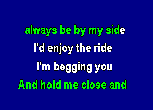 always be by my side
I'd enjoy the ride

I'm begging you
And hold me close and