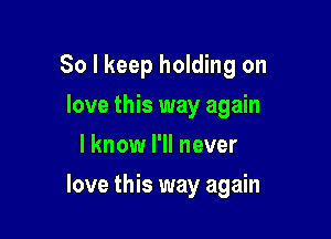 So I keep holding on
love this way again
I know I'll never

love this way again