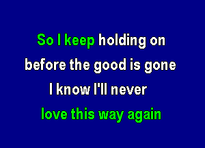 So I keep holding on
before the good is gone
I know I'll never

love this way again