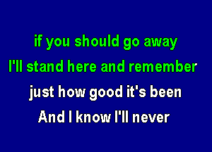 if you should go away

I'll stand here and remember
just how good it's been
And I know I'll never