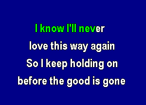 I know I'll never
love this way again
So I keep holding on

before the good is gone