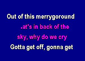 Out of this merrygoround

Gotta get off, gonna get