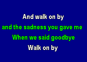 And walk on by
and the sadness you gave me

When we said goodbye
Walk on by