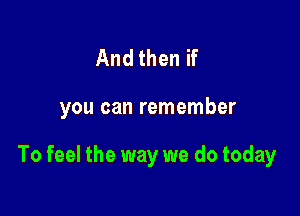 And then if

you can remember

To feel the way we do today