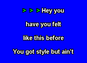 i3 t) Hey you
have you felt

like this before

You got style but ain t