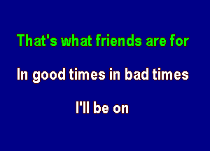 That's what friends are for

In good times in bad times

I'll be on