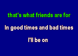 that's what friends are for

In good times and bad times

I'll be on