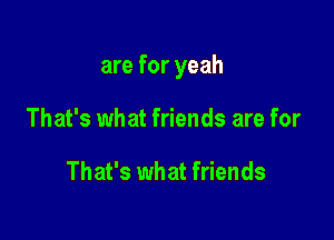 are for yeah

That's what friends are for

That's what friends