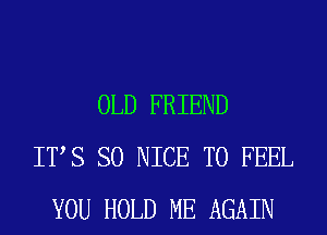 OLD FRIEND
ITS SO NICE TO FEEL
YOU HOLD ME AGAIN