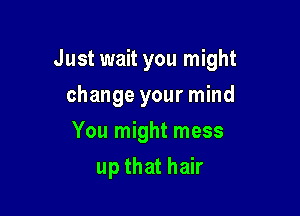 Just wait you might

change your mind
You might mess
up that hair