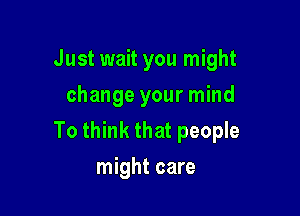 Just wait you might
change your mind

To think that people

might care