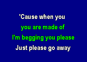 'Cause when you
you are made of

I'm begging you please

Just please go away