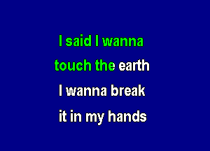 I said I wanna
touch the earth

I wanna break

it in my hands