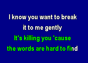 I know you want to break

it to me gently

It's killing you 'cause
the words are hard to find