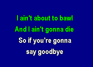 I ain't about to bawl
And I ain't gonna die

So if you're gonna

say goodbye
