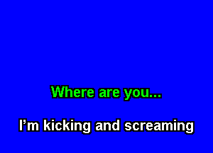 Where are you...

Pm kicking and screaming