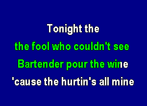 Tonight the
the fool who couldn't see

Bartender pour the wine

'cause the hurtin's all mine
