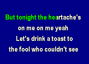 But tonight the heartache's
on me on me yeah

Let's drink a toast to
the fool who couldn't see