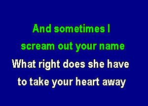 And sometimes I
scream out your name

What right does she have

to take your heart away