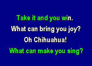 Take it and you win.

What can bring you joy?
0h Chihuahua!

What can make you sing?