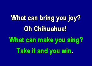 What can bring you joy?
0h Chihuahua!

What can make you sing?

Take it and you win.