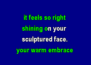 it feels so right
shining on your
sculptured face.

your warm embrace