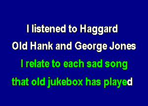 I listened to Haggard
Old Hank and George Jones

I relate to each sad song

that old jukebox has played