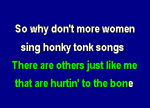 So why don't more women

sing honky tonk songs
There are others just like me
that are hurtin' to the bone